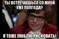 ты встречаешься со мной уже полгода? я тоже люблю рисковать!