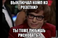 выключал комп из розетки? ты тоже любишь рисковать?