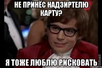 не принёс надзиртелю карту? я тоже люблю рисковать