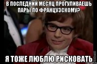 в последний месяц прогуливаешь пары по французскому? я тоже люблю рисковать