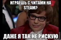 играешь с читами на steam? даже я так не рискую