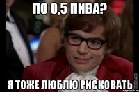 по 0,5 пива? я тоже люблю рисковать