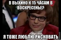 в выхино к 15 часам в воскресенье? я тоже люблю рисковать