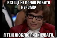 все ще не почав робити курсак? я теж люблю ризикувати.