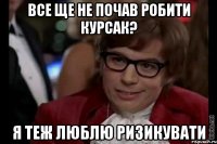 все ще не почав робити курсак? я теж люблю ризикувати