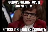 оскорбляешь город шумерля? я тоже люблю рисковать