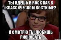 ты идешь в rock bar в классическом костюме? я смотрю ты любишь рисковать