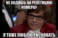 не ходишь на репетицию номера? я тоже люблю рисковать