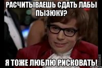 расчитываешь сдать лабы пызюку? я тоже люблю рисковать!