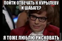 пойти отвечать к курылеву и шабаге? я тоже люблю рисковать