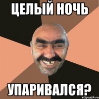 целый ночь упаривался?