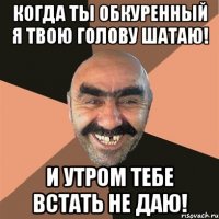 когда ты обкуренный я твою голову шатаю! и утром тебе встать не даю!