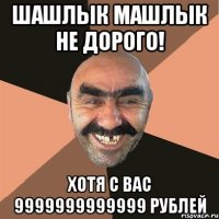 шашлык машлык не дорого! хотя с вас 9999999999999 рублей