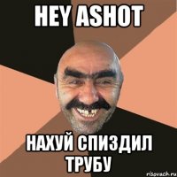 hey ashot нахуй спиздил трубу