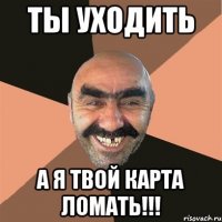 ты уходить а я твой карта ломать!!!