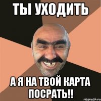 ты уходить а я на твой карта посрать!!