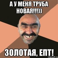 а у меня труба новая!!!)) золотая, епт!