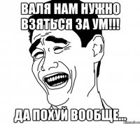 валя нам нужно взяться за ум!!! да похуй вообще...