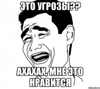 это угрозы?? ахахах, мне это нравится