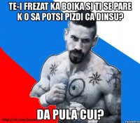 te-i frezat ka boika si ti se pare k o sa potsi pizdi ca dinsu? da pula cui?