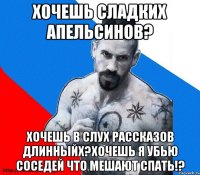 хочешь сладких апельсинов? хочешь в слух рассказов длинныйх?хочешь я убью соседей что мешают спать!?