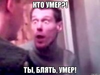 кто умер?! ты, блять, умер!