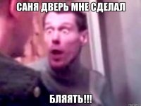 саня дверь мне сделал бляять!!!