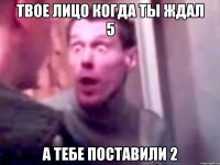 твое лицо когда ты ждал 5 а тебе поставили 2