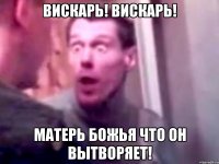 вискарь! вискарь! матерь божья что он вытворяет!