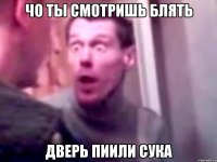 чо ты смотришь блять дверь пиили сука