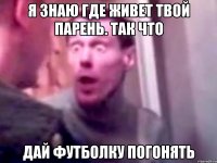 я знаю где живет твой парень. так что дай футболку погонять