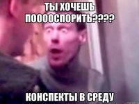 ты хочешь пооооспорить??? конспекты в среду