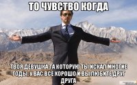 то чувство когда твоя девушка та которую ты искал многие годы, у вас все хорошо и вы любите друг друга