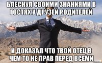 блеснул своими знаниями в гостях у друзей родителей и доказал что твой отец в чем то не прав перед всеми