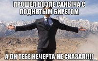 прошел возле саныча с поднятым биретом а он тебе нечерта не сказал!!!