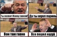 Ты назвал Жанну гавном? Да ты охуел паринь Вон там гавно Все пошел нахуй