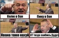 Колю в бан Пику в бан Ивана тоже нахуй ОТ тогда заябись будет