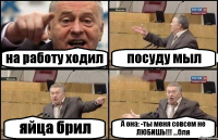 на работу ходил посуду мыл яйца брил А она: -ты меня совсем не ЛЮБИШЬ!!! ...бля