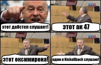 этот дабстеп слушает! этот ак 47 этот оксимирона! один я Nickellback cлушаю!