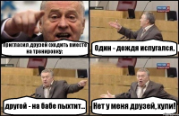 Пригласил друзей сходить вместе на тренировку: Один - дождя испугался, другой - на бабе пыхтит... Нет у меня друзей, хули!