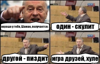 хорошо у тебя, Шаман, получается: один - скулит другой - пиздит игра друзей, хуле