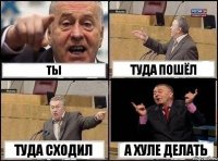 ты туда пошёл туда сходил а хуле делать