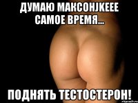 думаю максонjkeee самое время... поднять тестостерон!