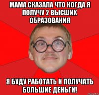 мама сказала что когда я получу 2 высших образования я буду работать и получать большие деньги!