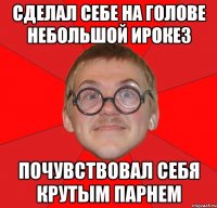 сделал себе на голове небольшой ирокез почувствовал себя крутым парнем