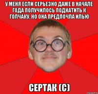 у меня если серьезно даже в начале года получилось подкатить к голчаку, но она предпочла илью сертак (с)