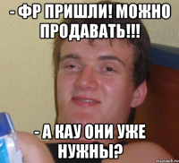 - фр пришли! можно продавать!!! - а кау они уже нужны?