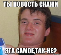 ты новость скажи эта самое,так-не?