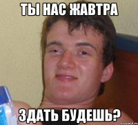 ты нас жавтра здать будешь?