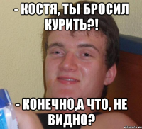 - костя, ты бросил курить?! - конечно,а что, не видно?